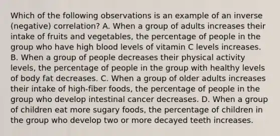 Which of the following observations is an example of an inverse (negative) correlation? A. When a group of adults increases their intake of fruits and vegetables, the percentage of people in the group who have high blood levels of vitamin C levels increases. B. When a group of people decreases their physical activity levels, the percentage of people in the group with healthy levels of body fat decreases. C. When a group of older adults increases their intake of high-fiber foods, the percentage of people in the group who develop intestinal cancer decreases. D. When a group of children eat more sugary foods, the percentage of children in the group who develop two or more decayed teeth increases.