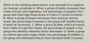 Which of the following observations is an example of a negative (an inverse) correlation A. When a group of adults increases their intake of fruits and vegetables, the percentage of people in the group who have high blood levels of vitamin C levels increases. B. When a group of people decreases their physical activity levels, the percentage of people in the group with healthy levels of body fat decreases. C. When a group of older adults increases their intake of high-fiber foods, the percentage of people in the group who develop intestinal cancer decreases. D. when a group of children eat more sugary foods, the percentage of children in the group who developed two or more decayed teeth increases.