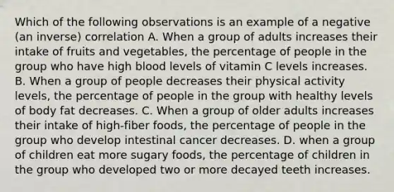 Which of the following observations is an example of a negative (an inverse) correlation A. When a group of adults increases their intake of fruits and vegetables, the percentage of people in the group who have high blood levels of vitamin C levels increases. B. When a group of people decreases their physical activity levels, the percentage of people in the group with healthy levels of body fat decreases. C. When a group of older adults increases their intake of high-fiber foods, the percentage of people in the group who develop intestinal cancer decreases. D. when a group of children eat more sugary foods, the percentage of children in the group who developed two or more decayed teeth increases.