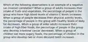 Which of the following observations is an example of a negative (an inverse) correlation? When a group of adults increases their intake of fruits and vegetables, the percentage of people in the group who have high blood levels of vitamin C levels increases. When a group of people decreases their physical activity levels, the percentage of people in the group with healthy levels of body fat decreases. When a group of older adults increases their intake of high-fiber foods, the percentage of people in the group who develop intestinal cancer decreases. When a group of children eat more sugary foods, the percentage of children in the group who develop two or more decayed teeth increases.