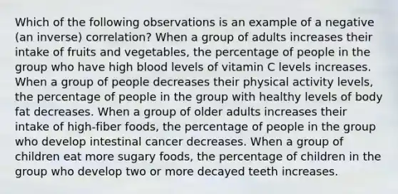 Which of the following observations is an example of a negative (an inverse) correlation? When a group of adults increases their intake of fruits and vegetables, the percentage of people in the group who have high blood levels of vitamin C levels increases. When a group of people decreases their physical activity levels, the percentage of people in the group with healthy levels of body fat decreases. When a group of older adults increases their intake of high-fiber foods, the percentage of people in the group who develop intestinal cancer decreases. When a group of children eat more sugary foods, the percentage of children in the group who develop two or more decayed teeth increases.