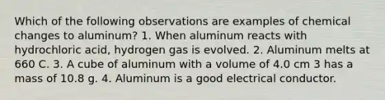 Which of the following observations are examples of chemical changes to aluminum? 1. When aluminum reacts with hydrochloric acid, hydrogen gas is evolved. 2. Aluminum melts at 660 C. 3. A cube of aluminum with a volume of 4.0 cm 3 has a mass of 10.8 g. 4. Aluminum is a good electrical conductor.