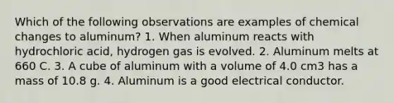 Which of the following observations are examples of chemical changes to aluminum? 1. When aluminum reacts with hydrochloric acid, hydrogen gas is evolved. 2. Aluminum melts at 660 C. 3. A cube of aluminum with a volume of 4.0 cm3 has a mass of 10.8 g. 4. Aluminum is a good electrical conductor.