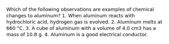 Which of the following observations are examples of chemical changes to aluminum? 1. When aluminum reacts with hydrochloric acid, hydrogen gas is evolved. 2. Aluminum melts at 660 °C. 3. A cube of aluminum with a volume of 4.0 cm3 has a mass of 10.8 g. 4. Aluminum is a good electrical conductor.