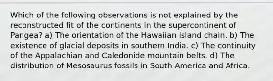 Which of the following observations is not explained by the reconstructed fit of the continents in the supercontinent of Pangea? a) The orientation of the Hawaiian island chain. b) The existence of glacial deposits in southern India. c) The continuity of the Appalachian and Caledonide mountain belts. d) The distribution of Mesosaurus fossils in South America and Africa.