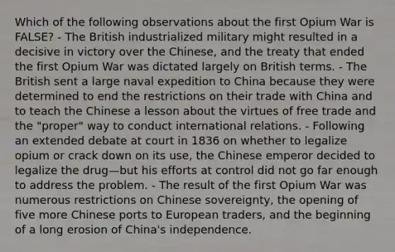 Which of the following observations about the first Opium War is FALSE? - The British industrialized military might resulted in a decisive in victory over the Chinese, and the treaty that ended the first Opium War was dictated largely on British terms. - The British sent a large naval expedition to China because they were determined to end the restrictions on their trade with China and to teach the Chinese a lesson about the virtues of free trade and the "proper" way to conduct international relations. - Following an extended debate at court in 1836 on whether to legalize opium or crack down on its use, the Chinese emperor decided to legalize the drug—but his efforts at control did not go far enough to address the problem. - The result of the first Opium War was numerous restrictions on Chinese sovereignty, the opening of five more Chinese ports to European traders, and the beginning of a long erosion of China's independence.