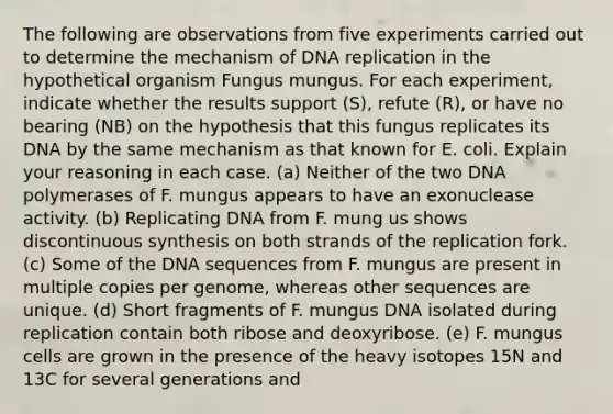 The following are observations from five experiments carried out to determine the mechanism of DNA replication in the hypothetical organism Fungus mungus. For each experiment, indicate whether the results support (S), refute (R), or have no bearing (NB) on the hypothesis that this fungus replicates its DNA by the same mechanism as that known for E. coli. Explain your reasoning in each case. (a) Neither of the two DNA polymerases of F. mungus appears to have an exonuclease activity. (b) Replicating DNA from F. mung us shows discontinuous synthesis on both strands of the replication fork. (c) Some of the DNA sequences from F. mungus are present in multiple copies per genome, whereas other sequences are unique. (d) Short fragments of F. mungus DNA isolated during replication contain both ribose and deoxyribose. (e) F. mungus cells are grown in the presence of the heavy isotopes 15N and 13C for several generations and