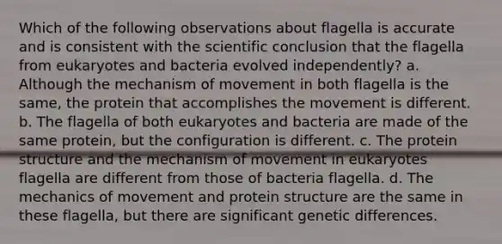 Which of the following observations about flagella is accurate and is consistent with the scientific conclusion that the flagella from eukaryotes and bacteria evolved independently? a. Although the mechanism of movement in both flagella is the same, the protein that accomplishes the movement is different. b. The flagella of both eukaryotes and bacteria are made of the same protein, but the configuration is different. c. The <a href='https://www.questionai.com/knowledge/kcfXlB10Op-protein-structure' class='anchor-knowledge'>protein structure</a> and the mechanism of movement in eukaryotes flagella are different from those of bacteria flagella. d. The mechanics of movement and protein structure are the same in these flagella, but there are significant genetic differences.