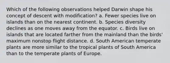 Which of the following observations helped Darwin shape his concept of descent with modification? a. Fewer species live on islands than on the nearest continent. b. Species diversity declines as one moves away from the equator. c. Birds live on islands that are located farther from the mainland than the birds' maximum nonstop flight distance. d. South American temperate plants are more similar to the tropical plants of South America than to the temperate plants of Europe.