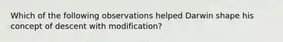 Which of the following observations helped Darwin shape his concept of descent with modification?