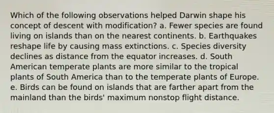 Which of the following observations helped Darwin shape his concept of descent with modification? a. Fewer species are found living on islands than on the nearest continents. b. Earthquakes reshape life by causing mass extinctions. c. Species diversity declines as distance from the equator increases. d. South American temperate plants are more similar to the tropical plants of South America than to the temperate plants of Europe. e. Birds can be found on islands that are farther apart from the mainland than the birds' maximum nonstop flight distance.