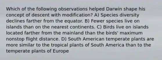 Which of the following observations helped Darwin shape his concept of descent with modification? A) Species diversity declines farther from the equator. B) Fewer species live on islands than on the nearest continents. C) Birds live on islands located farther from the mainland than the birds' maximum nonstop flight distance. D) South American temperate plants are more similar to the tropical plants of South America than to the temperate plants of Europe