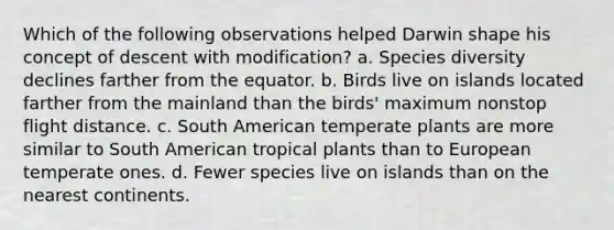 Which of the following observations helped Darwin shape his concept of descent with modification? a. Species diversity declines farther from the equator. b. Birds live on islands located farther from the mainland than the birds' maximum nonstop flight distance. c. South American temperate plants are more similar to South American tropical plants than to European temperate ones. d. Fewer species live on islands than on the nearest continents.