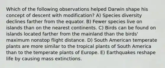 Which of the following observations helped Darwin shape his concept of descent with modification? A) Species diversity declines farther from the equator. B) Fewer species live on islands than on the nearest continents. C) Birds can be found on islands located farther from the mainland than the birds' maximum nonstop flight distance. D) South American temperate plants are more similar to the tropical plants of South America than to the temperate plants of Europe. E) Earthquakes reshape life by causing mass extinctions.