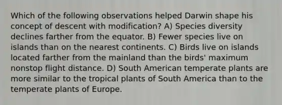 Which of the following observations helped Darwin shape his concept of descent with modification? A) Species diversity declines farther from the equator. B) Fewer species live on islands than on the nearest continents. C) Birds live on islands located farther from the mainland than the birds' maximum nonstop flight distance. D) South American temperate plants are more similar to the tropical plants of South America than to the temperate plants of Europe.