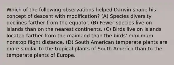 Which of the following observations helped Darwin shape his concept of descent with modification? (A) Species diversity declines farther from the equator. (B) Fewer species live on islands than on the nearest continents. (C) Birds live on islands located farther from the mainland than the birds' maximum nonstop flight distance. (D) South American temperate plants are more similar to the tropical plants of South America than to the temperate plants of Europe.