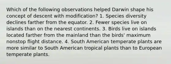 Which of the following observations helped Darwin shape his concept of descent with modification? 1. Species diversity declines farther from the equator. 2. Fewer species live on islands than on the nearest continents. 3. Birds live on islands located farther from the mainland than the birds' maximum nonstop flight distance. 4. South American temperate plants are more similar to South American tropical plants than to European temperate plants.