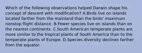 Which of the following observations helped Darwin shape his concept of descent with modification? A.Birds live on islands located farther from the mainland than the birds' maximum nonstop flight distance. B.Fewer species live on islands than on the nearest continents. C.South American temperate plants are more similar to the tropical plants of South America than to the temperate plants of Europe. D.Species diversity declines farther from the equator.