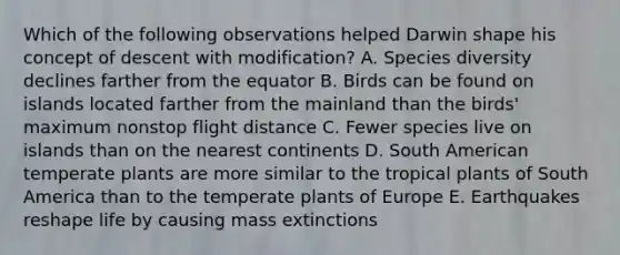 Which of the following observations helped Darwin shape his concept of descent with modification? A. Species diversity declines farther from the equator B. Birds can be found on islands located farther from the mainland than the birds' maximum nonstop flight distance C. Fewer species live on islands than on the nearest continents D. South American temperate plants are more similar to the tropical plants of South America than to the temperate plants of Europe E. Earthquakes reshape life by causing mass extinctions