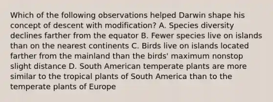 Which of the following observations helped Darwin shape his concept of descent with modification? A. Species diversity declines farther from the equator B. Fewer species live on islands than on the nearest continents C. Birds live on islands located farther from the mainland than the birds' maximum nonstop slight distance D. South American temperate plants are more similar to the tropical plants of South America than to the temperate plants of Europe