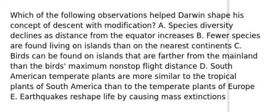 Which of the following observations helped Darwin shape his concept of descent with modification? A. Species diversity declines as distance from the equator increases B. Fewer species are found living on islands than on the nearest continents C. Birds can be found on islands that are farther from the mainland than the birds' maximum nonstop flight distance D. South American temperate plants are more similar to the tropical plants of South America than to the temperate plants of Europe E. Earthquakes reshape life by causing mass extinctions