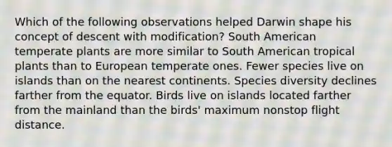 Which of the following observations helped Darwin shape his concept of descent with modification? South American temperate plants are more similar to South American tropical plants than to European temperate ones. Fewer species live on islands than on the nearest continents. Species diversity declines farther from the equator. Birds live on islands located farther from the mainland than the birds' maximum nonstop flight distance.