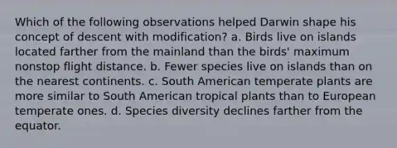 Which of the following observations helped Darwin shape his concept of descent with modification? a. Birds live on islands located farther from the mainland than the birds' maximum nonstop flight distance. b. Fewer species live on islands than on the nearest continents. c. South American temperate plants are more similar to South American tropical plants than to European temperate ones. d. Species diversity declines farther from the equator.