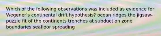 Which of the following observations was included as evidence for Wegener's continental drift hypothesis? ocean ridges the jigsaw-puzzle fit of the continents trenches at subduction zone boundaries seafloor spreading