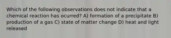 Which of the following observations does not indicate that a chemical reaction has ocurred? A) formation of a precipitate B) production of a gas C) state of matter change D) heat and light released