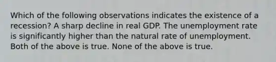 Which of the following observations indicates the existence of a recession? A sharp decline in real GDP. The unemployment rate is significantly higher than the natural rate of unemployment. Both of the above is true. None of the above is true.