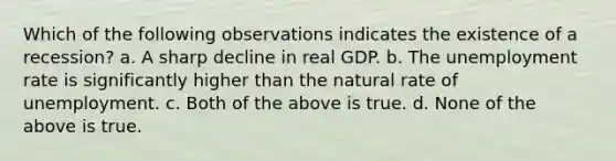 Which of the following observations indicates the existence of a recession? a. A sharp decline in real GDP. b. The <a href='https://www.questionai.com/knowledge/kh7PJ5HsOk-unemployment-rate' class='anchor-knowledge'>unemployment rate</a> is significantly higher than the natural rate of unemployment. c. Both of the above is true. d. None of the above is true.