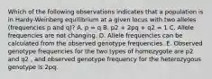 Which of the following observations indicates that a population is in Hardy-Weinberg equilibrium at a given locus with two alleles (frequencies p and q)? A. p = q B. p2 + 2pq + q2 = 1 C. Allele frequencies are not changing. D. Allele frequencies can be calculated from the observed genotype frequencies. E. Observed genotype frequencies for the two types of homozygote are p2 and q2 , and observed genotype frequency for the heterozygous genotype is 2pq.