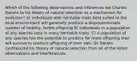 Which of the following observations and inferences led Charles Darwin to his theory of natural selection as a mechanism for evolution? A) Individuals with heritable traits best suited to the local environment will generally produce a disproportionate number of healthy, fertile offspring B) Individuals in a population of any species vary in many heritable traits. C) A population of any species has the potential to produce far more offspring than will survive to produce offspring of their own. D) Darwin synthesized his theory of natural selection from all of the listed observations and interferences.