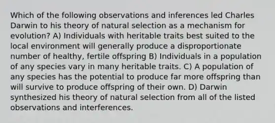 Which of the following observations and inferences led Charles Darwin to his theory of natural selection as a mechanism for evolution? A) Individuals with heritable traits best suited to the local environment will generally produce a disproportionate number of healthy, fertile offspring B) Individuals in a population of any species vary in many heritable traits. C) A population of any species has the potential to produce far more offspring than will survive to produce offspring of their own. D) Darwin synthesized his theory of natural selection from all of the listed observations and interferences.