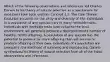 Which of the following observations and inferences led Charles Darwin to his theory of natural selection as a mechanism for evolution? (see book section: Concept 1.2: The Core Theme: Evolution accounts for the unity and diversity of life) Individuals in a population of any species vary in many heritable traits. Individuals with heritable traits best suited to the local environment will generally produce a disproportionate number of healthy, fertile offspring. A population of any species has the potential to produce far more offspring than will survive to produce offspring of their own. Individuals of a population are unequal in the likelihood of surviving and reproducing. Darwin synthesized his theory of natural selection from all of the listed observations and inferences.