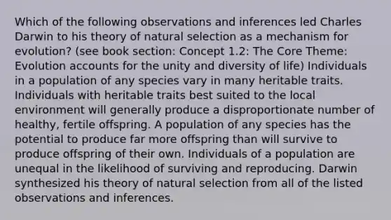 Which of the following observations and inferences led Charles Darwin to his theory of natural selection as a mechanism for evolution? (see book section: Concept 1.2: The Core Theme: Evolution accounts for the unity and diversity of life) Individuals in a population of any species vary in many heritable traits. Individuals with heritable traits best suited to the local environment will generally produce a disproportionate number of healthy, fertile offspring. A population of any species has the potential to produce far more offspring than will survive to produce offspring of their own. Individuals of a population are unequal in the likelihood of surviving and reproducing. Darwin synthesized his theory of natural selection from all of the listed observations and inferences.