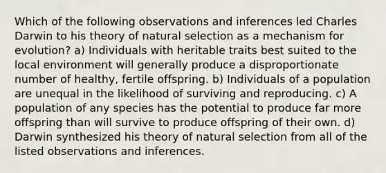 Which of the following observations and inferences led Charles Darwin to his theory of natural selection as a mechanism for evolution? a) Individuals with heritable traits best suited to the local environment will generally produce a disproportionate number of healthy, fertile offspring. b) Individuals of a population are unequal in the likelihood of surviving and reproducing. c) A population of any species has the potential to produce far more offspring than will survive to produce offspring of their own. d) Darwin synthesized his theory of natural selection from all of the listed observations and inferences.