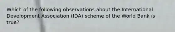 Which of the following observations about the International Development Association (IDA) scheme of the World Bank is true?