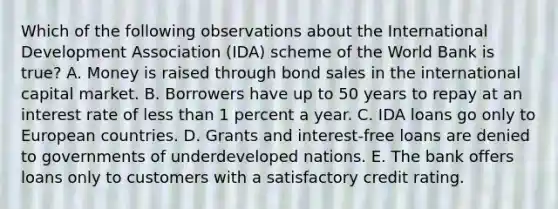 Which of the following observations about the International Development Association (IDA) scheme of the World Bank is true? A. Money is raised through bond sales in the international capital market. B. Borrowers have up to 50 years to repay at an interest rate of less than 1 percent a year. C. IDA loans go only to European countries. D. Grants and interest-free loans are denied to governments of underdeveloped nations. E. The bank offers loans only to customers with a satisfactory credit rating.