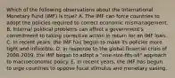 Which of the following observations about the International Monetary Fund (IMF) is true? A. The IMF can force countries to adopt the policies required to correct economic mismanagement. B. Internal political problems can affect a government's commitment to taking corrective action in return for an IMF loan. C. In recent years, the IMF has begun to make its policies more tight and inflexible. D. In response to the global financial crisis of 2008-2009, the IMF began to adopt a "one-size-fits-all" approach to macroeconomic policy. E. In recent years, the IMF has begun to urge countries to oppose fiscal stimulus and monetary easing.