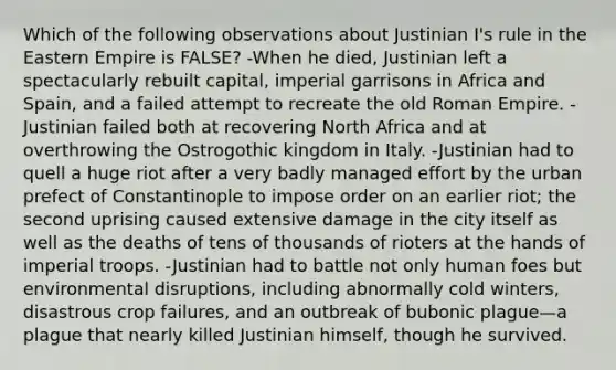 Which of the following observations about Justinian I's rule in the Eastern Empire is FALSE? -When he died, Justinian left a spectacularly rebuilt capital, imperial garrisons in Africa and Spain, and a failed attempt to recreate the old Roman Empire. -Justinian failed both at recovering North Africa and at overthrowing the Ostrogothic kingdom in Italy. -Justinian had to quell a huge riot after a very badly managed effort by the urban prefect of Constantinople to impose order on an earlier riot; the second uprising caused extensive damage in the city itself as well as the deaths of tens of thousands of rioters at the hands of imperial troops. -Justinian had to battle not only human foes but environmental disruptions, including abnormally cold winters, disastrous crop failures, and an outbreak of bubonic plague—a plague that nearly killed Justinian himself, though he survived.