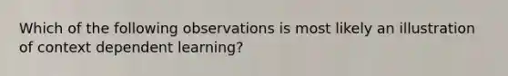 Which of the following observations is most likely an illustration of context dependent learning?