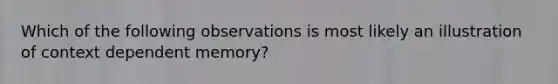 Which of the following observations is most likely an illustration of context dependent memory?