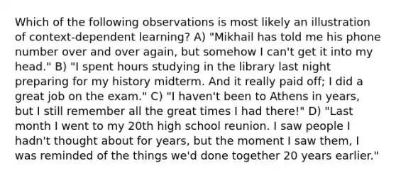 Which of the following observations is most likely an illustration of context-dependent learning? A) "Mikhail has told me his phone number over and over again, but somehow I can't get it into my head." B) "I spent hours studying in the library last night preparing for my history midterm. And it really paid off; I did a great job on the exam." C) "I haven't been to Athens in years, but I still remember all the great times I had there!" D) "Last month I went to my 20th high school reunion. I saw people I hadn't thought about for years, but the moment I saw them, I was reminded of the things we'd done together 20 years earlier."