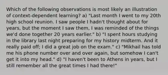 Which of the following observations is most likely an illustration of context-dependent learning? a) "Last month I went to my 20th high school reunion. I saw people I hadn't thought about for years, but the moment I saw them, I was reminded of the things we'd done together 20 years earlier." b) "I spent hours studying in the library last night preparing for my history midterm. And it really paid off; I did a great job on the exam." c) "Mikhail has told me his phone number over and over again, but somehow I can't get it into my head." d) "I haven't been to Athens in years, but I still remember all the great times I had there!"