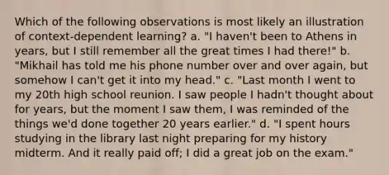 Which of the following observations is most likely an illustration of context-dependent learning? a. "I haven't been to Athens in years, but I still remember all the great times I had there!" b. "Mikhail has told me his phone number over and over again, but somehow I can't get it into my head." c. "Last month I went to my 20th high school reunion. I saw people I hadn't thought about for years, but the moment I saw them, I was reminded of the things we'd done together 20 years earlier." d. "I spent hours studying in the library last night preparing for my history midterm. And it really paid off; I did a great job on the exam."