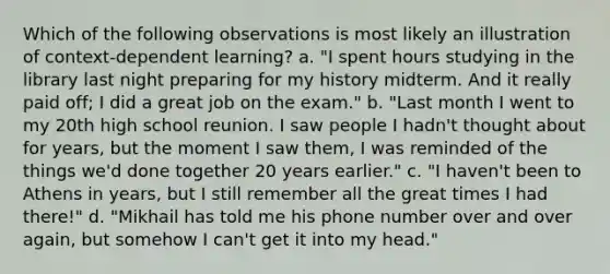 Which of the following observations is most likely an illustration of context-dependent learning? a. "I spent hours studying in the library last night preparing for my history midterm. And it really paid off; I did a great job on the exam." b. "Last month I went to my 20th high school reunion. I saw people I hadn't thought about for years, but the moment I saw them, I was reminded of the things we'd done together 20 years earlier." c. "I haven't been to Athens in years, but I still remember all the great times I had there!" d. "Mikhail has told me his phone number over and over again, but somehow I can't get it into my head."