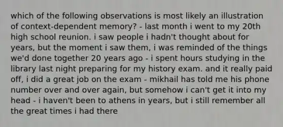 which of the following observations is most likely an illustration of context-dependent memory? - last month i went to my 20th high school reunion. i saw people i hadn't thought about for years, but the moment i saw them, i was reminded of the things we'd done together 20 years ago - i spent hours studying in the library last night preparing for my history exam. and it really paid off, i did a great job on the exam - mikhail has told me his phone number over and over again, but somehow i can't get it into my head - i haven't been to athens in years, but i still remember all the great times i had there