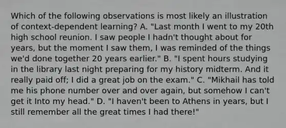 Which of the following observations is most likely an illustration of context-dependent learning? A. "Last month I went to my 20th high school reunion. I saw people I hadn't thought about for years, but the moment I saw them, I was reminded of the things we'd done together 20 years earlier." B. "I spent hours studying in the library last night preparing for my history midterm. And it really paid off; I did a great job on the exam." C. "Mikhail has told me his phone number over and over again, but somehow I can't get it Into my head." D. "I haven't been to Athens in years, but I still remember all the great times I had there!"