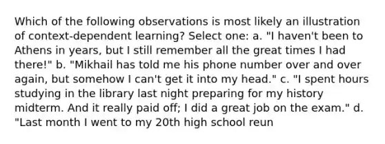 Which of the following observations is most likely an illustration of context-dependent learning? Select one: a. "I haven't been to Athens in years, but I still remember all the great times I had there!" b. "Mikhail has told me his phone number over and over again, but somehow I can't get it into my head." c. "I spent hours studying in the library last night preparing for my history midterm. And it really paid off; I did a great job on the exam." d. "Last month I went to my 20th high school reun